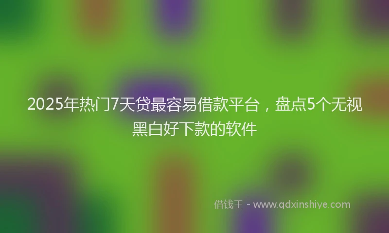 2025年热门7天贷最容易借款平台，盘点5个无视黑白好下款的软件