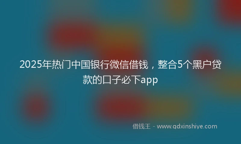 2025年热门中国银行微信借钱，整合5个黑户贷款的口子必下app