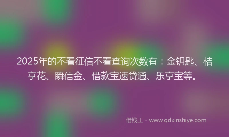 2025年的不看征信不看查询次数有：金钥匙、桔享花、瞬信金、借款宝速贷通、乐享宝等。