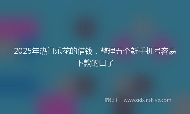 2025年热门乐花的借钱，整理五个新手机号容易下款的口子