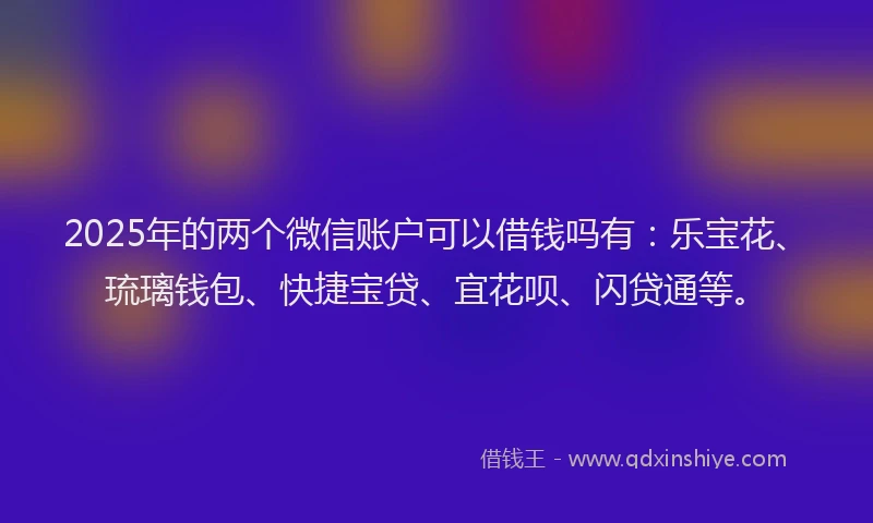2025年的两个微信账户可以借钱吗有：乐宝花、琉璃钱包、快捷宝贷、宜花呗、闪贷通等。