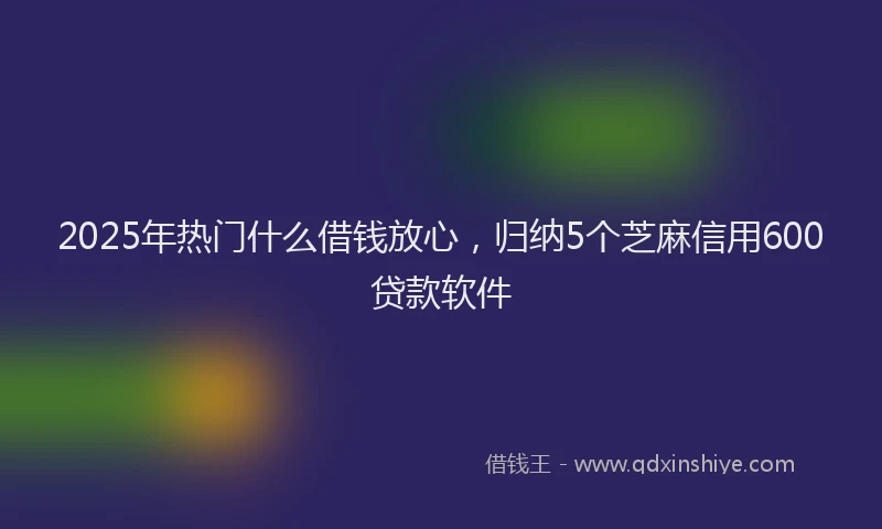 2025年热门什么借钱放心，归纳5个芝麻信用600贷款软件