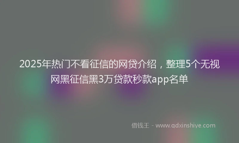 2025年热门不看征信的网贷介绍，整理5个无视网黑征信黑3万贷款秒款app名单