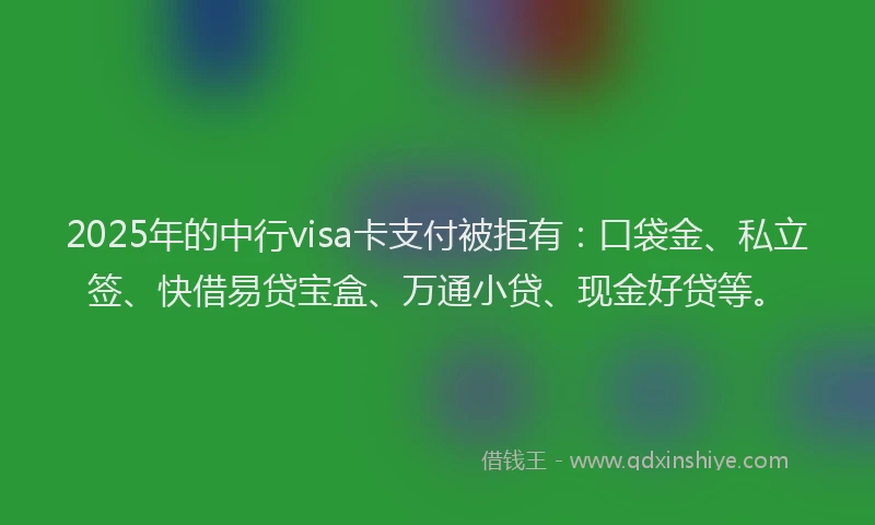 2025年的中行visa卡支付被拒有：口袋金、私立签、快借易贷宝盒、万通小贷、现金好贷等。