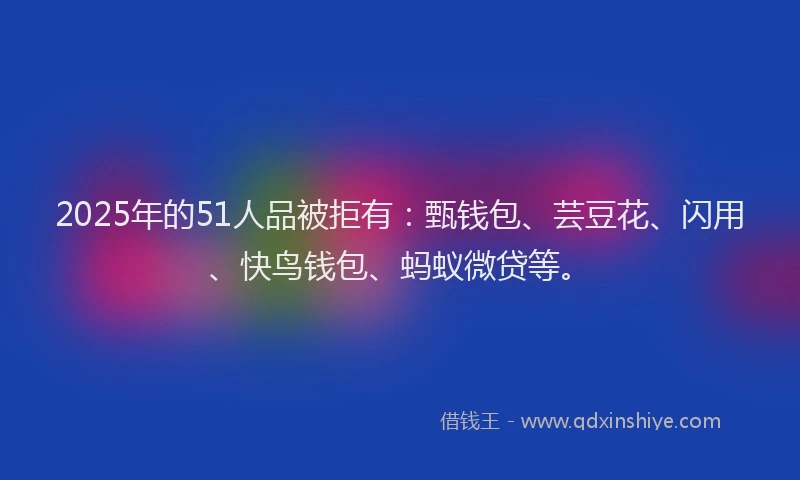 2025年的51人品被拒有：甄钱包、芸豆花、闪用、快鸟钱包、蚂蚁微贷等。