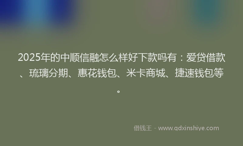 2025年的中顺信融怎么样好下款吗有：爱贷借款、琉璃分期、惠花钱包、米卡商城、捷速钱包等。