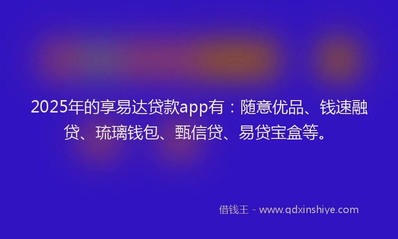 2025年的享易达贷款app有：随意优品、钱速融贷、琉璃钱包、甄信贷、易贷宝盒等。