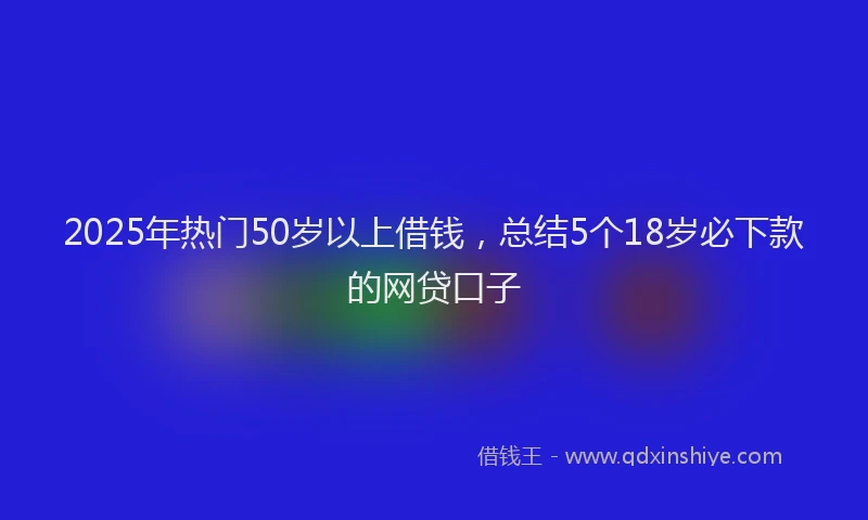 2025年热门50岁以上借钱，总结5个18岁必下款的网贷口子
