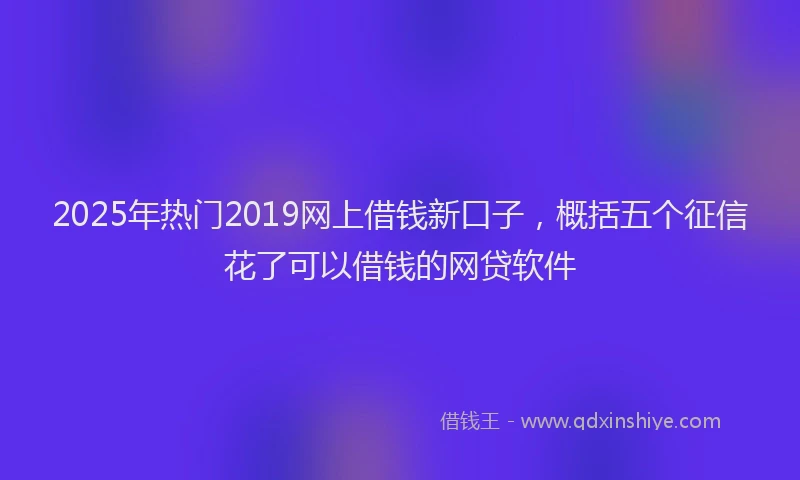 2025年热门2019网上借钱新口子，概括五个征信花了可以借钱的网贷软件