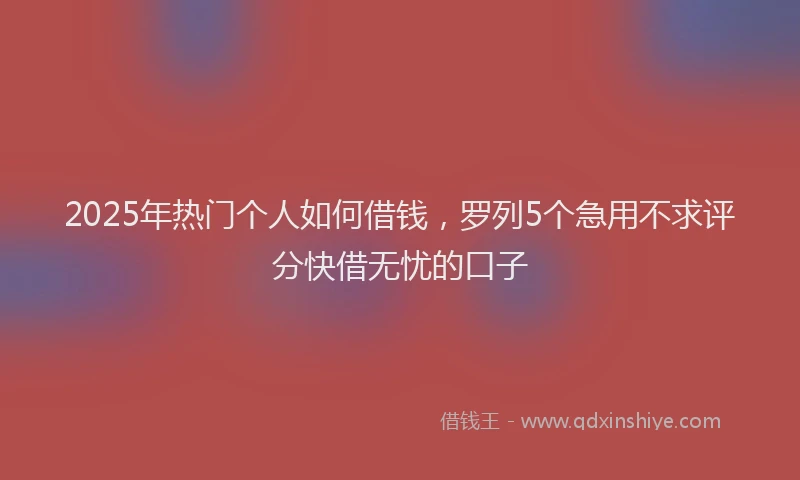 2025年热门个人如何借钱，罗列5个急用不求评分快借无忧的口子