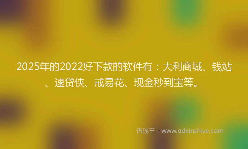 2025年的2022好下款的软件有：大利商城、钱站、速贷侠、戒易花、现金秒到宝等。