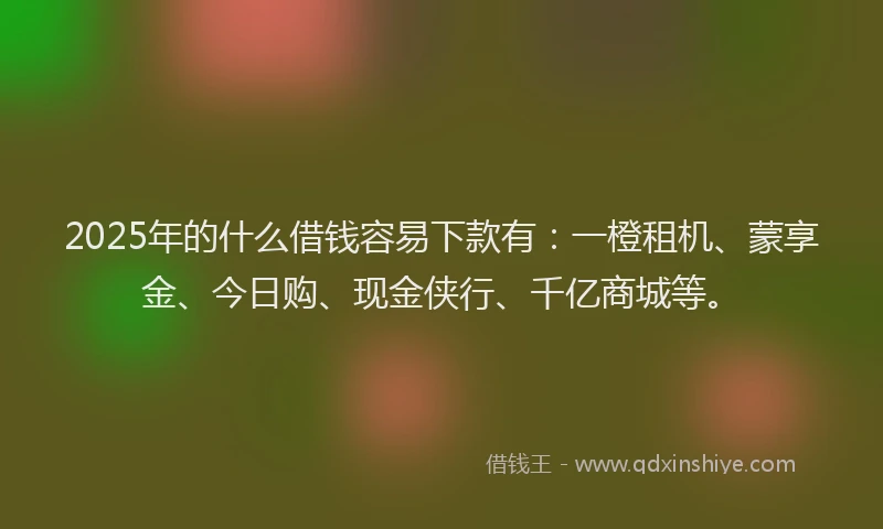 2025年的什么借钱容易下款有：一橙租机、蒙享金、今日购、现金侠行、千亿商城等。
