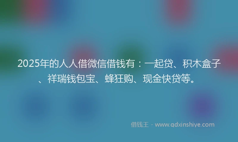 2025年的人人借微信借钱有：一起贷、积木盒子、祥瑞钱包宝、蜂狂购、现金快贷等。