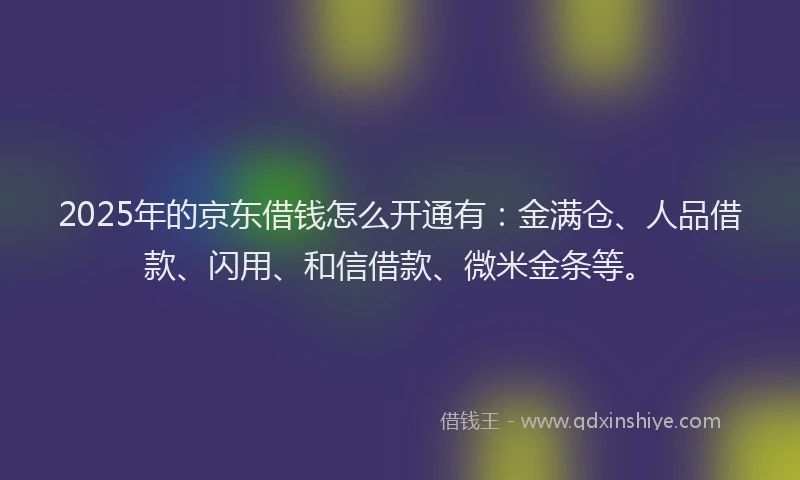 2025年的京东借钱怎么开通有：金满仓、人品借款、闪用、和信借款、微米金条等。