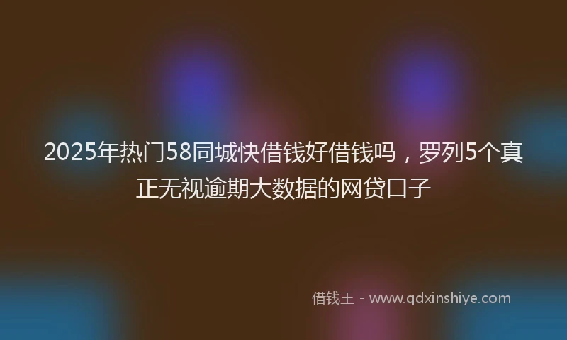 2025年热门58同城快借钱好借钱吗，罗列5个真正无视逾期大数据的网贷口子