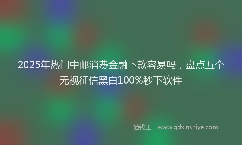 2025年热门中邮消费金融下款容易吗，盘点五个无视征信黑白100%秒下软件