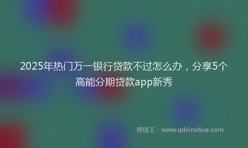 2025年热门万一银行贷款不过怎么办，分享5个高能分期贷款app新秀