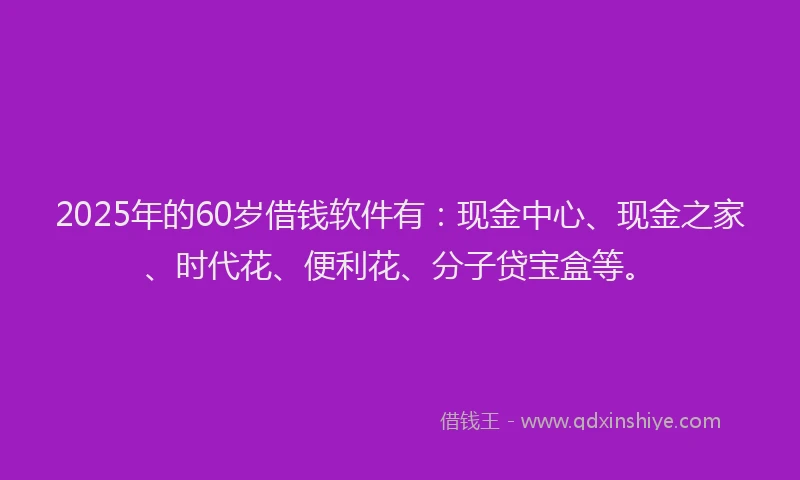 2025年的60岁借钱软件有：现金中心、现金之家、时代花、便利花、分子贷宝盒等。