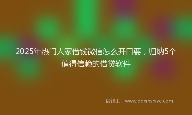2025年热门人家借钱微信怎么开口要，归纳5个值得信赖的借贷软件