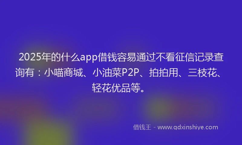 2025年的什么app借钱容易通过不看征信记录查询有：小喵商城、小油菜P2P、拍拍用、三枝花、轻花优品等。