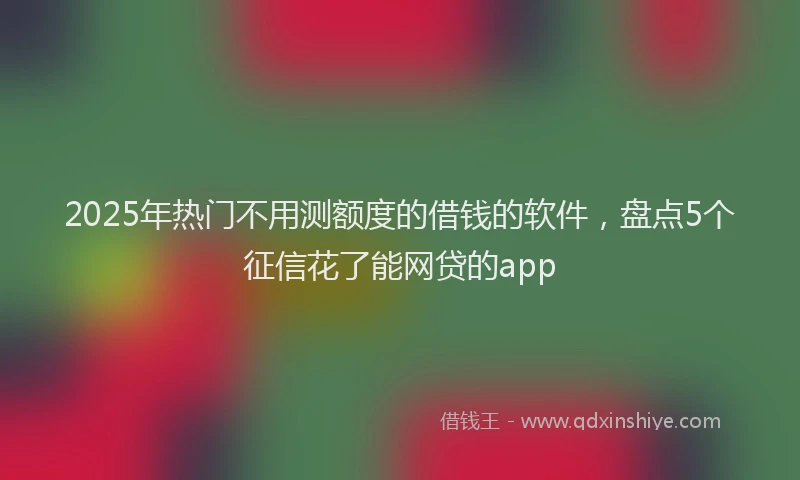 2025年热门不用测额度的借钱的软件，盘点5个征信花了能网贷的app