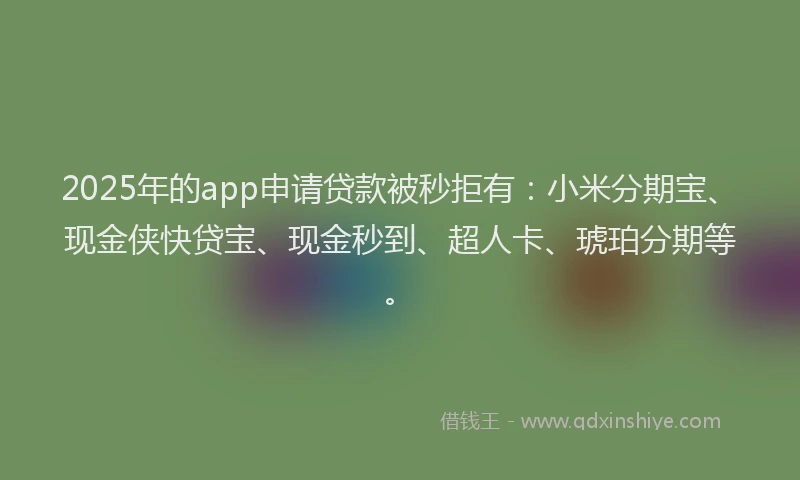 2025年的app申请贷款被秒拒有：小米分期宝、现金侠快贷宝、现金秒到、超人卡、琥珀分期等。