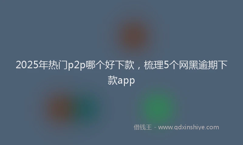 2025年热门p2p哪个好下款，梳理5个网黑逾期下款app