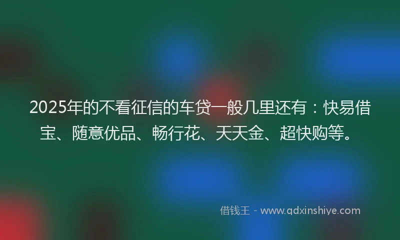 2025年的不看征信的车贷一般几里还有：快易借宝、随意优品、畅行花、天天金、超快购等。