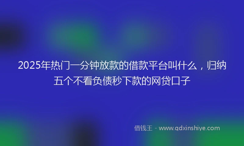 2025年热门一分钟放款的借款平台叫什么，归纳五个不看负债秒下款的网贷口子