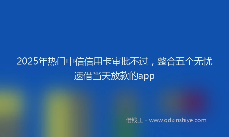 2025年热门中信信用卡审批不过，整合五个无忧速借当天放款的app