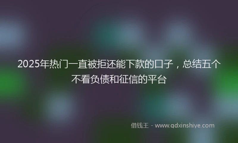 2025年热门一直被拒还能下款的口子，总结五个不看负债和征信的平台