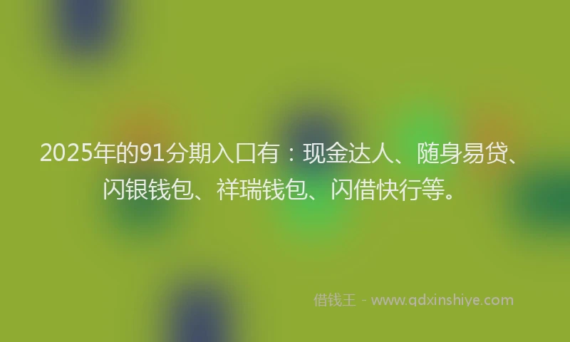 2025年的91分期入口有：现金达人、随身易贷、闪银钱包、祥瑞钱包、闪借快行等。