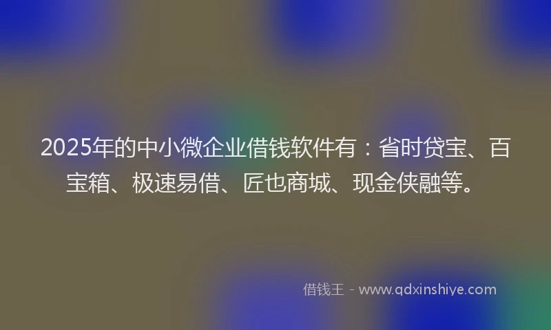 2025年的中小微企业借钱软件有：省时贷宝、百宝箱、极速易借、匠也商城、现金侠融等。
