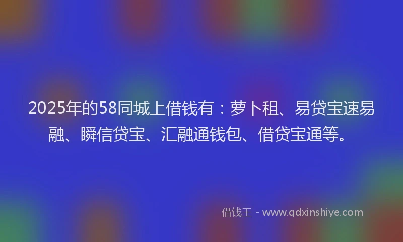 2025年的58同城上借钱有：萝卜租、易贷宝速易融、瞬信贷宝、汇融通钱包、借贷宝通等。