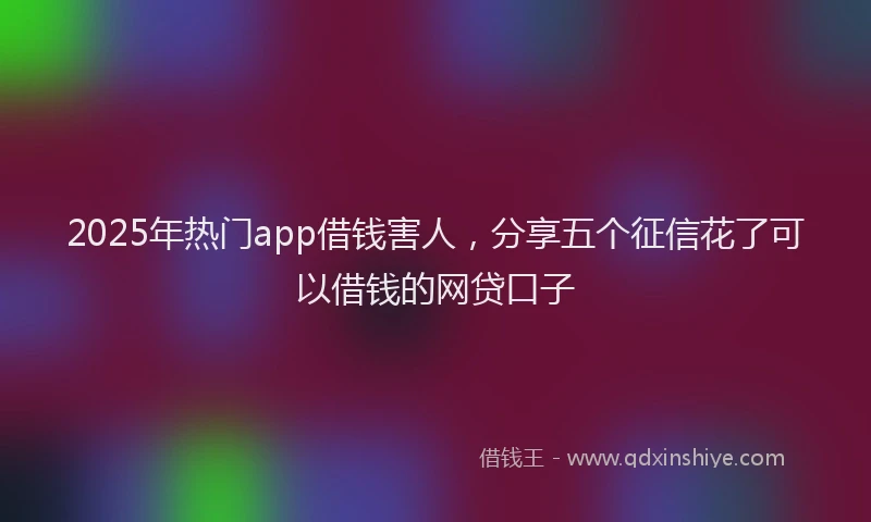 2025年热门app借钱害人，分享五个征信花了可以借钱的网贷口子