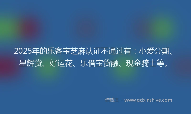 2025年的乐客宝芝麻认证不通过有：小爱分期、星辉贷、好运花、乐借宝贷融、现金骑士等。