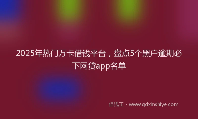 2025年热门万卡借钱平台，盘点5个黑户逾期必下网贷app名单