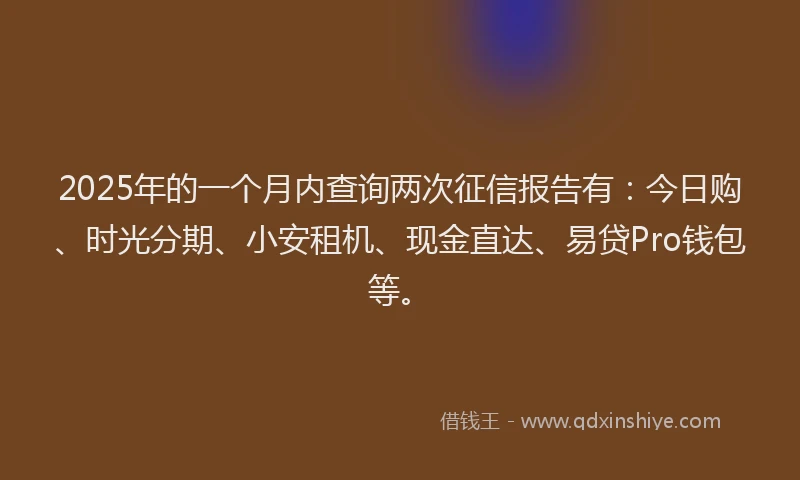 2025年的一个月内查询两次征信报告有：今日购、时光分期、小安租机、现金直达、易贷Pro钱包等。