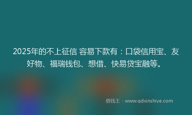 2025年的不上征信 容易下款有：口袋信用宝、友好物、福瑞钱包、想借、快易贷宝融等。