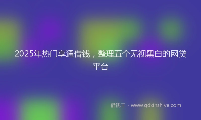 2025年热门享通借钱，整理五个无视黑白的网贷平台
