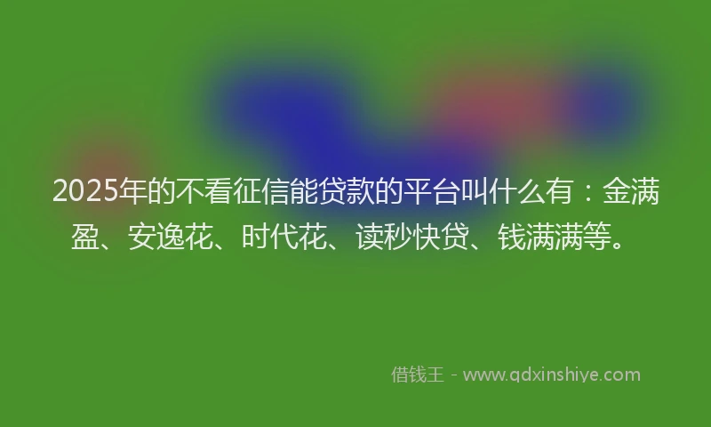 2025年的不看征信能贷款的平台叫什么有：金满盈、安逸花、时代花、读秒快贷、钱满满等。