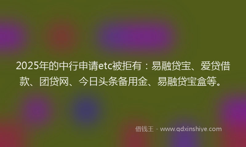 2025年的中行申请etc被拒有：易融贷宝、爱贷借款、团贷网、今日头条备用金、易融贷宝盒等。