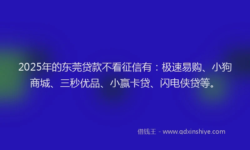 2025年的东莞贷款不看征信有：极速易购、小狗商城、三秒优品、小赢卡贷、闪电侠贷等。