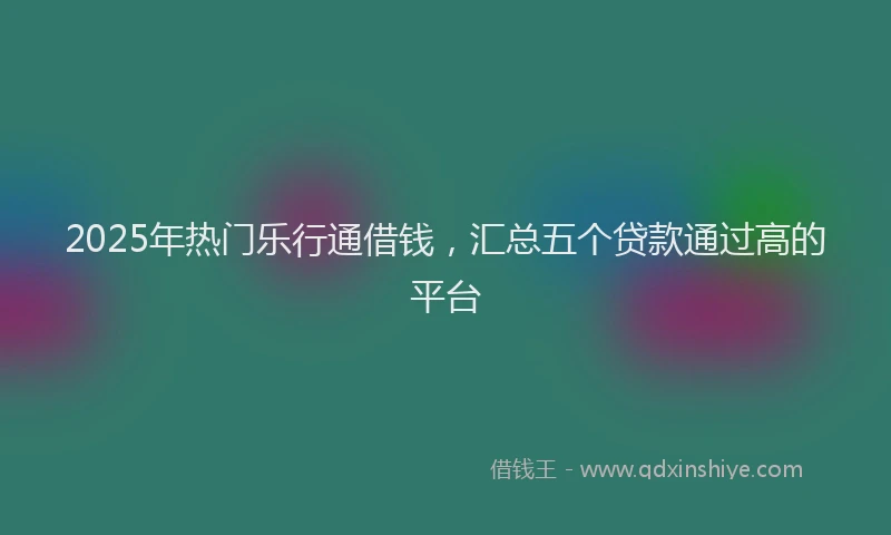2025年热门乐行通借钱，汇总五个贷款通过高的平台