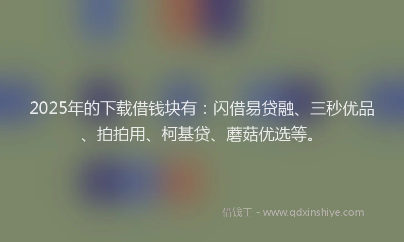 2025年的下载借钱块有：闪借易贷融、三秒优品、拍拍用、柯基贷、蘑菇优选等。