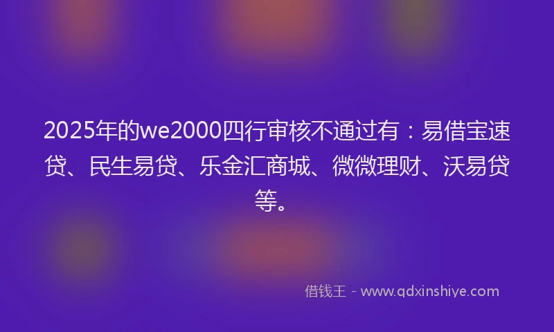2025年的we2000四行审核不通过有：易借宝速贷、民生易贷、乐金汇商城、微微理财、沃易贷等。