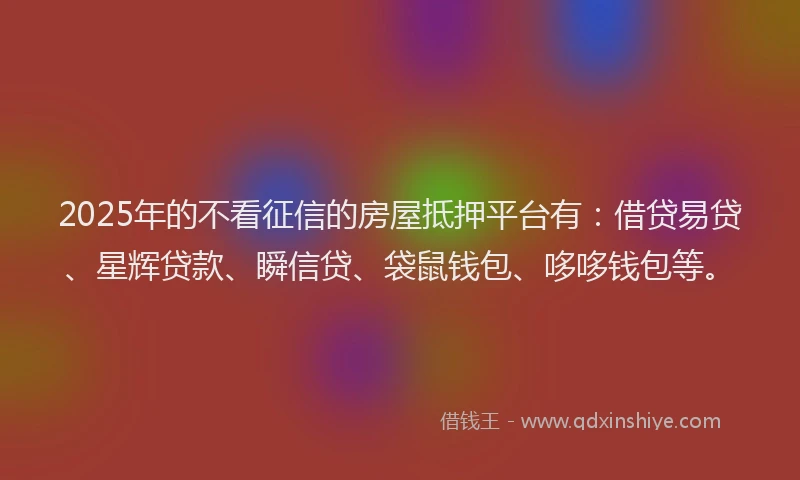 2025年的不看征信的房屋抵押平台有：借贷易贷、星辉贷款、瞬信贷、袋鼠钱包、哆哆钱包等。