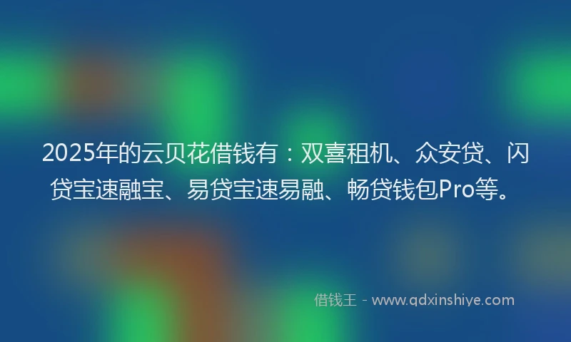2025年的云贝花借钱有：双喜租机、众安贷、闪贷宝速融宝、易贷宝速易融、畅贷钱包Pro等。