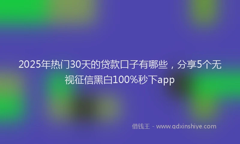 2025年热门30天的贷款口子有哪些，分享5个无视征信黑白100%秒下app