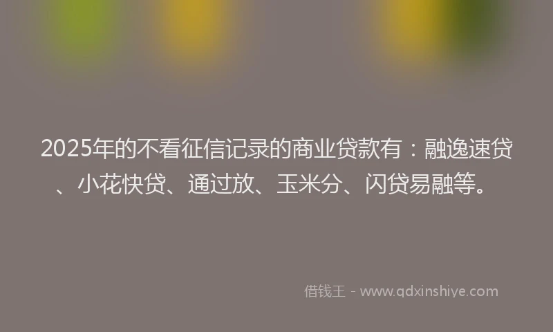 2025年的不看征信记录的商业贷款有：融逸速贷、小花快贷、通过放、玉米分、闪贷易融等。
